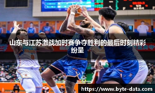 山东与江苏激战加时赛争夺胜利的最后时刻精彩纷呈