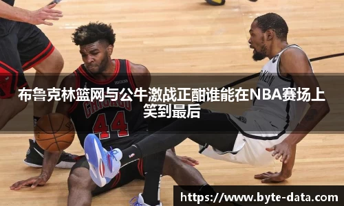 布鲁克林篮网与公牛激战正酣谁能在NBA赛场上笑到最后