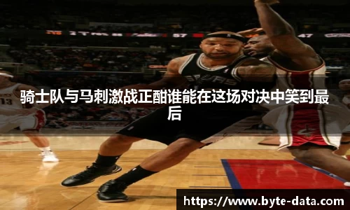 骑士队与马刺激战正酣谁能在这场对决中笑到最后